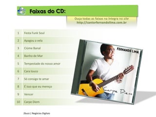 Faixas do CD:Ouça todas as faixas na íntegra no sitehttp://cantorfernandolima.com.brFesta Funk Soul1Apagou a vela2Ciúme Banal3Banho de Mar4Tempestade do nosso amor5Cara louco6Só consigo te amar7É isso que eu mereço8Vencer9Carpe Diem102buzz | Negócios Digitais