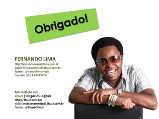 Obrigado!FERNANDO LIMAhttp://cantorfernandolima.com.breMail: fernandolima@2buzz.com.brTwitter: @nandolimamusicContato: 55 11 83475676Apresentação por:2buzz|Negócios Digitaishttp://2buzz.com.br/eMail: relacionamento@2buzz.com.brTwitter: @2buzzOficial