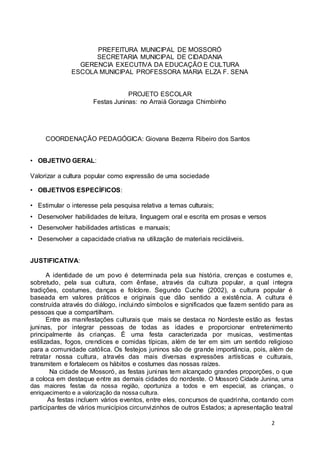 2 
PREFEITURA MUNICIPAL DE MOSSORÓ 
SECRETARIA MUNICIPAL DE CIDADANIA 
GERENCIA EXECUTIVA DA EDUCAÇÃO E CULTURA 
ESCOLA MUNICIPAL PROFESSORA MARIA ELZA F. SENA 
PROJETO ESCOLAR 
Festas Juninas: no Arraiá Gonzaga Chimbinho 
COORDENAÇÃO PEDAGÓGICA: Giovana Bezerra Ribeiro dos Santos 
• OBJETIVO GERAL: 
Valorizar a cultura popular como expressão de uma sociedade 
• OBJETIVOS ESPECÍFICOS: 
• Estimular o interesse pela pesquisa relativa a temas culturais; 
• Desenvolver habilidades de leitura, linguagem oral e escrita em prosas e versos 
• Desenvolver habilidades artísticas e manuais; 
• Desenvolver a capacidade criativa na utilização de materiais recicláveis. 
JUSTIFICATIVA: 
A identidade de um povo é determinada pela sua história, crenças e costumes e, 
sobretudo, pela sua cultura, com ênfase, através da cultura popular, a qual integra 
tradições, costumes, danças e folclore. Segundo Cuche (2002), a cultura popular é 
baseada em valores práticos e originais que dão sentido a existência. A cultura é 
construída através do diálogo, incluindo símbolos e significados que fazem sentido para as 
pessoas que a compartilham. 
Entre as manifestações culturais que mais se destaca no Nordeste estão as festas 
juninas, por integrar pessoas de todas as idades e proporcionar entretenimento 
principalmente às crianças. É uma festa caracterizada por musicas, vestimentas 
estilizadas, fogos, crendices e comidas típicas, além de ter em sim um sentido religioso 
para a comunidade católica. Os festejos juninos são de grande importância, pois, além de 
retratar nossa cultura, através das mais diversas expressões artísticas e culturais, 
transmitem e fortalecem os hábitos e costumes das nossas raízes. 
Na cidade de Mossoró, as festas juninas tem alcançado grandes proporções, o que 
a coloca em destaque entre as demais cidades do nordeste. O Mossoró Cidade Junina, uma 
das maiores festas da nossa região, oportuniza a todos e em especial, as crianças, o 
enriquecimento e a valorização da nossa cultura. 
As festas incluem vários eventos, entre eles, concursos de quadrinha, contando com 
participantes de vários municípios circunvizinhos de outros Estados; a apresentação teatral 
 