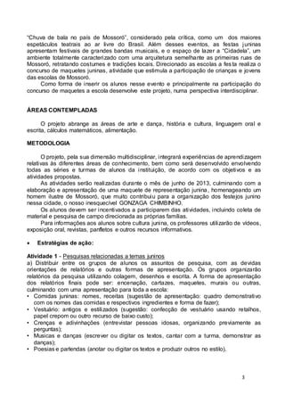 “Chuva de bala no país de Mossoró”, considerado pela crítica, como um dos maiores 
espetáculos teatrais ao ar livre do Brasil. Além desses eventos, as festas juninas 
apresentam festivais de grandes bandas musicais, e o espaço de lazer a “Cidadela”, um 
ambiente totalmente caracterizado com uma arquitetura semelhante as primeiras ruas de 
Mossoró, retratando costumes e tradições locais. Direcionado as escolas a fes ta realiza o 
concurso de maquetes juninas, atividade que estimula a participação de crianças e jovens 
das escolas de Mossoró. 
Como forma de inserir os alunos nesse evento e principalmente na participação do 
concurso de maquetes a escola desenvolve este projeto, numa perspectiva interdisciplinar. 
3 
ÁREAS CONTEMPLADAS 
O projeto abrange as áreas de arte e dança, história e cultura, linguagem oral e 
escrita, cálculos matemáticos, alimentação. 
METODOLOGIA 
O projeto, pela sua dimensão multidisciplinar, integrará experiências de aprendizagem 
relativas às diferentes áreas de conhecimento, bem como será desenvolvido envolvendo 
todas as séries e turmas de alunos da instituição, de acordo com os objetivos e as 
atividades propostas. 
As atividades serão realizadas durante o mês de junho de 2013, culminando com a 
elaboração e apresentação de uma maquete de representação junina, homenageando um 
homem ilustre de Mossoró, que muito contribuiu para a organização dos festejos junino 
nessa cidade, o nosso inesquecível GONZAGA CHIMBINHO. 
Os alunos devem ser incentivados a participarem das atividades, incluindo coleta de 
material e pesquisa de campo direcionada as próprias famílias. 
Para informações aos alunos sobre cultura junina, os professores utilizarão de vídeos, 
exposição oral, revistas, panfletos e outros recursos informativos. 
 Estratégias de ação: 
Atividade 1 - Pesquisas relacionadas a temas juninos 
a) Distribuir entre os grupos de alunos os assuntos de pesquisa, com as devidas 
orientações de relatórios e outras formas de apresentação. Os grupos organizarão 
relatórios da pesquisa utilizando colagem, desenhos e escrita. A forma de apresentação 
dos relatórios finais pode ser: encenação, cartazes, maquetes, murais ou outras, 
culminando com uma apresentação para toda a escola: 
• Comidas juninas: nomes, receitas (sugestão de apresentação: quadro demonstrativo 
com os nomes das comidas e respectivos ingredientes e forma de fazer); 
• Vestuário: antigos e estilizados (sugestão: confecção de vestuário usando retalhos, 
papel crepom ou outro recurso de baixo custo); 
• Crenças e adivinhações (entrevistar pessoas idosas, organizando previamente as 
perguntas); 
• Musicas e danças (escrever ou digitar os textos, cantar com a turma, demonstrar as 
danças); 
• Poesias e parlendas (anotar ou digitar os textos e produzir outros no estilo). 
 