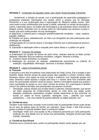 Atividade 2 - Construção de maquetes junina sob o tema: Arraiá Gonzaga Chimbinho 
Inicialmente, a direção da escola, com a participação da supervisão pedagógica e 
professores prestarão informações aos alunos sobre a pessoa que foi Gonzaga 
Chimbinho e a sua contribuição para a organi zação do “Mossoró cidade Juni na”, bem 
como sobre outras contribuições que trouxe a cidade, sobretudo no campo da educação e 
cultura, explicando assim, as razões das homenagens a ele prestadas nesse momento de 
festejos juninos. Decidirão com os alunos sobre as informações que deveram compor o 
banner que será confeccionado em sua homenagem. 
a) Selecionar o material para a maquete (preferencialmente reciclados – caixa, madeira, 
papelão, retalhos); 
b) Trabalho em grupo, estabelecendo um líder e as obrigações de cada participante para 
confecção da maquete; 
c) Organização de um banner alusivo a Gonzaga Chibinho com a participação de alunos e 
professores; 
d) Exposição e explicação sobre a maquete para outros alunos e o publico em geral. 
Atividade 3 - Concurso de cartazes 
a) Sistematizar por grupos de alunos de cada turma, cartazes alusivos as festa juninas, 
utilizando diferentes tipos de materiais recicláveis, colagem, desenho e pintura; 
b) Construir frases nomeando os cartazes; 
c) Realização do concurso de cartazes, estabelecendo previamente os critérios de 
4 
avaliação: originalidade, informação, harmonia e recursos utilizados. 
Atividade 4 - Jogos e brincadeiras juninas 
a) Pescaria 
A pescaria é uma das brincadeiras mais tradicionais de Festa Junina. Ela é simples e bem 
divertida. Basta recortar peixes de papel grosso (tipo papelão) e colocar números neles. 
Devemos colocar uma argola na boca do peixe e enterrá-lo num recipiente grande com 
areia. Devemos deixar apenas a argola para fora e o número deve ficar encoberto pela 
areia. Os participantes recebem varas de pescar. Ganha a brincadeira aquele que pescar a 
maior quantidade de peixes ou com maior número de pontos. Em quermesses é também 
comum dar prêmios (brindes) aos participantes que pescam os peixes. 
• Orientação: colocar afixado aos brindes frases e palavras correspondentes, que devem 
ser lidas; perguntas de conhecimentos gerais ou outro tema que esteja sendo 
estudado; problemas matemáticos simples; tarefas específicas do tipo encontrar na 
escola um objeto de forma quadrado, retangular, cone..., palavras que sejam 
substantivos...; criar uma estrofe de poesia referente ao objeto pescado, etc) 
b) Corrida do saco 
Também muito tradicional, consiste numa corrida onde os participantes devem pular dentro 
de um saco de estopa (saco de farinha, por exemplo). Quem atingir a reta final primeiro 
ganha a partida. É possível também fazer a corrida em duplas. 
• Orientação: medir com uma escala ou fita a distancia percorrida por cada participante, 
anotando em uma tabela com os nomes dos participantes. Designar alunos para fazer 
a tarefa, revezando. 
c) Corrida do Saci-Pererê 
Parecida com a corrida do saco, porém os participantes devem correr apenas num pé. 
 