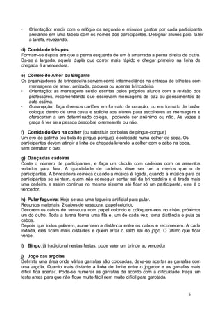 • Orientação: medir com o relógio os segundo e minutos gastos por cada participante, 
anotando em uma tabela com os nomes dos participantes. Designar alunos para fazer 
a tarefa, revezando. 
d) Corrida de três pés 
Formam-se duplas em que a perna esquerda de um é amarrada a perna direita de outro. 
Da-se a largada, aquela dupla que correr mais rápido e chegar primeiro na linha de 
chegada é a vencedora. 
e) Correio do Amor ou Elegante 
Os organizadores da brincadeira servem como intermediários na entrega de bilhetes com 
5 
mensagens de amor, amizade, paquera ou apenas brincadeira 
• Orientação: as mensagens serão escritas pelos próprios alunos com a revisão dos 
professores, recomendando que escrevam mensagens de paz ou pensamentos de 
auto-estima. 
• Outra opção: faça diversos cartões em formato de coração, ou em formato de balão, 
coloque dentro de uma cesta e solicite aos alunos para escolheres as mensagens e 
ofereceram a um determinado colega, podendo ser anônimo ou não. As vezes a 
graça é ver se a pessoa descobre o remetente ou não. 
f) Corrida do Ovo na colher (ou substituir por bolas de pingue-pongue) 
Um ovo de galinha (ou bola de pingue-pongue) é colocado numa colher de sopa. Os 
participantes devem atingir a linha de chegada levando a colher com o cabo na boca, 
sem derrubar o ovo. 
g) Dança das cadeiras 
Conte o número de participantes, e faça um círculo com cadeiras com os assentos 
voltados para fora. A quantidade de cadeiras deve ser um a menos que o de 
participantes. A brincadeira começa quando a música é ligada, quando a música para os 
participantes se sentem, quem não conseguir sentar sai da brincadeira e é tirada mais 
uma cadeira, e assim continua no mesmo sistema até ficar só um participante, este é o 
vencedor. 
h) Pular fogueira: Hoje se usa uma fogueira artificial para pular. 
Recursos materiais: 2 cabos de vassoura, papel colorido 
Decorem os cabos de vassoura com papel colorido e coloquem-nos no chão, próximos 
um do outro. Toda a turma forma uma fila e, um de cada vez, toma distância e pula os 
cabos. 
Depois que todos pularem, aumentem a distância entre os cabos e recomecem. A cada 
rodada, eles ficam mais distantes e quem errar o salto sai do jogo. O último que ficar 
vence. 
i) Bingo: já tradicional nestas festas, pode valer um brinde ao vencedor. 
j) Jogo das argolas 
Delimite uma área onde várias garrafas são colocadas, deve-se acertar as garrafas com 
uma argola. Quanto mais distante a linha de limite entre o jogador e as garrafas mais 
difícil fica acertar. Pode-se numerar as garrafas de acordo com a dificuldade. Faça um 
teste antes para que não fique muito fácil nem muito difícil para garotada. 
 