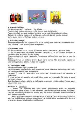 6 
Argoloas disputa do fôlego Boca de palhaço 
k) Disputa de fôlego 
Recursos materiais: 1 barbante, 1 fita, 2 funis 
Formem duas equipes e amarrem a fita bem no meio do barbante. 
Passem um funil por cada ponta do barbante com a parte fina virada para o laço. 
Estiquem o barbante e soprem o funil da sua equipe até que ele chegue ao laço. 
Vence quem fizer o funil chegar ao laço primeiro. 
l) Boca do palhaço 
A brincadeira consiste em acertar a boca de um palhaço com uma bola, desenhando em 
uma cartolina. Quem acertar ganha uma prenda. 
m) Árvore da sorte 
Recursos materiais: papel, caneta, 20 bexigas verdes, fita adesiva, palitos de dente. 
Cortem dez quadrados de papel e escrevam números de 1 a 10. Enrolem os papéis e 
coloquem cada um dentro de uma bexiga. 
Colem um tronco de papel na parede. Prendam os balões cheios para fazer a copa da 
árvore. 
Cada jogador fura um balão da árvore. Quem tirar o número 10 é o vencedor e pode dar 
uma tarefa para toda a turma realizar em conjunto. 
n) Tesouros da festa 
Recursos materiais: lápis, papel,1 apito 
Façam uma lista de objetos da festa: chapéu de palha, bilhete de correio elegante, copo, 
lata de refrigerante ou doce, por exemplo. 
Escrevam o nome de cada objeto num papelzinho. Sorteiem quem vai comandar a 
brincadeira. 
O chefe sorteia um papel e diz qual objeto deve ser procurado. Ele apita e todos 
começam a busca. 
Quando alguém achar o objeto, o chefe apita novamente e todos voltam. Vence quem 
trouxer mais itens. 
Atividade 5 - Exposição 
Ocorrerá um momento final onde serão apresentados todos os trabalhos 
desenvolvidos pelos alunos, usando diferentes instrumentos (murais, jornais, maquetes, 
cartazes, representações teatrais, musica, etc). Na ocasião os alunos devem comentar e 
ler o material produzido. 
A exposição será nas dependências da escola e ou no Centro Comunitário do bairro, 
além da exposição da maquete selecionada no estande onde se realizam os festejos 
juninos promovidos pela Prefeitura de Mossoró. 
 
