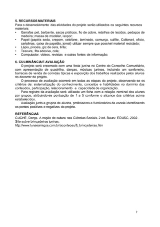 5. RECURSOS MATERIAIS 
Para o desenvolvimento das atividades do projeto serão utilizados os seguintes recursos 
materiais: 
• Garrafas pet, barbante, sacos práticos, fio de cobre, retalhos de tecidos, pedaços de 
7 
madeira; massa de modelar, isopor; 
• Papel (papéis seda, crepom, celofane, laminado, camurça, sulfite, Collorset, oficio, 
cartolinas, caixa de papelão, jornal) utilizar sempre que possível material reciclado; 
• Lápis, pincéis, giz de cera, tinta; 
• Tesoura, fita adesiva, cola; 
• Computador, vídeos, revistas e outras fontes de informação; 
6. CULMINÂNCIA E AVALIAÇÃO 
O projeto será encerrado com uma festa junina no Centro do Conselho Comunitário, 
com apresentação de quadrilha, danças, músicas juninas, incluindo um sanfoneiro, 
barracas de venda de comidas típicas e exposição dos trabalhos realizados pelos alunos 
no decorrer do projeto. 
O processo de avaliação ocorrerá em todas as etapas do projeto, observando-se os 
critérios de: sistematização do conhecimento, conceitos e habilidades no domínio dos 
conteúdos, participação, relacionamento e capacidade de organização. 
Para registro da avaliação será utilizada um ficha com a relação nominal dos alunos 
por grupos, atribuindo-se pontuação de 1 a 5 conforme o alcance dos critérios acima 
estabelecidos. 
Avaliação junto a grupos de alunos, professores e funcionários da escola identificando 
os pontos positivos e negativos do projeto. 
REFERÊNCIAS 
CUCHE, Denys. A noção de cultura nas Ciências Sociais. 2 ed. Bauru: EDUSC, 2002. 
Site sobre brincadeiras juninas: 
http://www.lunaeamigos.com.br/aconteceu/fj_brincadeiras.htm 
