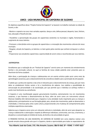 LMCS - LIGA MUNICIPAL DE CAPOEIRA DE SUZANO
Rua Alberto José da Costa, 310, Vila Amorim, Suzano, 08610-060, SP – FONE: 11 4747-5621
Os objetivos específicos desse “Projeto Festival de Capoeira” se baseiam no trabalho realizado na cidade de
Suzano, e são:
- Mostrar a capoeira nos seus mais variados aspectos: dança e arte, defesa pessoal, desporto, lazer, folclore,
luta, educação e filosofia de vida.
- Possibilitar a apresentação dos grupos de capoeiristas existentes no município e região, fomentando o
surgimento de novos talentos.
- Promover o intercâmbio entre os grupos de capoeiristas e a renovação dos movimentos culturais de nosso
município.
- Resgatar, através da Capoeira, os talentos e o bom gosto pelos eventos que venham enriquecer a cultura
local.
- Proporcionar aos estudantes capoeiristas a oportunidade de serem vistos e reconhecidos por seus talentos.
JUSTIFICATIVA
Acreditamos que a realização de um “Festival de Capoeira” servirá como um momento de entretenimento
familiar e de promoção cultural, no qual as famílias de nossa cidade poderão estar presentes para se
divertirem de forma saudável.
Além disso, a participação de crianças e adolescentes em um evento artístico pode servir como meio de
aprendizagem prazerosa, para o desenvolvimento da consciência cidadã e para a promoção da arte popular.
É sabido que a prática de esportes e das artes é relevante para o desenvolvimento da criança, pois por meio
deles se estabelecem limites sociais e há a transferência de saberes. Isso viabiliza a possibilidade de
estruturação da personalidade e da socialização, por que permite que o indivíduo se conheça melhor e
aceite mais facilmente seu semelhante.
A Capoeira é uma manifestação popular genuinamente brasileira, extremamente rica em movimentos
corporais, o que favorece o desenvolvimento do físico, além de servir como um instrumento cultural.
Diversos trabalhos têm demonstrado que a Capoeira é uma atividade muito importante para as crianças e
adolescentes, principalmente na sua formação global, pois, através dos movimentos, pode-se desenvolver a
criatividade, o interesse pelas artes e pela cultura, proporcionando uma mudança de comportamento pelas
múltiplas experiências vivenciadas.
Sabemos que a Capoeira serve como um relevante estímulo à criatividade, além de servir para despertar na
criança e adolescente a valorização e respeito às diferenças individuais, construindo, com isso, a harmonia, a
disciplina e a concentração em âmbito da Escola, da família e da comunidade em geral.
O PRIMEIRO FESTIVAL DA LIGA MUNICIPAL DE CAPOEIRA DE SUZANO tem como objetivo realizar uma
grande amostra dessa grande arte que é a Capoeira, dando a oportunidade para todos os expectadores de
 