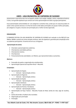 LMCS - LIGA MUNICIPAL DE CAPOEIRA DE SUZANO
Rua Alberto José da Costa, 310, Vila Amorim, Suzano, 08610-060, SP – FONE: 11 4747-5621
presenciarem o que há de mais rico na Capoeira, desde a sua criação, tradição, cultura, importância histórica
e claro, num grande espetáculo que contará com várias apresentações de todos os grupos participantes.
Essas apresentações serão divididas em seis categorias e contarão notas, sendo que um corpo de jurados irá
avaliar vários quesitos técnicos e no final do Evento serão dadas premiações aos grupos melhor pontuados,
por categoria e no geral, inclusive com premiação para a melhor torcida organizada.
ORGANIZAÇÃO
O PRIMEIRO FESTIVAL DA LIGA MUNICIPAL DE CAPOEIRA DE SUZANO terá realizado no dia 08/11/15 das
9h00 às 18h00 e contará com várias atrações artísticas, além do espetáculo garantido pela competição entre
as academias participantes. O evento terá em seu cronograma:
Apresentação do evento:
 Chamada e apresentação das academias;
 Chamada das autoridades políticas;
 Chamada dos mestres;
 Hino Nacional;
 Pronunciamento das autoridades e um Mestre, que representará todos os presentes;
Abertura:
 Evacuação da quadra e organização das arquibancadas;
 Apresentação Especial do Grupo Bem Brasil – Maculelê.
Competição:
 Apresentações de Angola;
- Intervalo – Apresentação artística
 Apresentações de Regional;
- Intervalo – Apresentação artística
 Apresentações de Duplas
- Intervalo – Apresentação artística
 Apresentações Individuais
- Intervalo – Apresentação artística
 Apresentações de Floreios / Acrobacias
- Intervalo – Apresentação artística
 Apresentações de Peças Teatrais : Maculelê, Puxada de Rede, Samba de roda, Jogo de navalhas,
etc...
 Sorteio de brindes e Auditoria dos resultados
 Organização para premiação
 Premiação
 