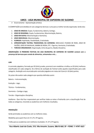 LMCS - LIGA MUNICIPAL DE CAPOEIRA DE SUZANO
Rua Alberto José da Costa, 310, Vila Amorim, Suzano, 08610-060, SP – FONE: 11 4747-5621
 Encerramento – Apresentação artística
A COMPETIÇÃO será dividida em seis categorias técnicas e uma para a melhor torcida organizada. Serão elas:
1. JOGO DE ANGOLA: Dupla, Fundamentos, Bateria, Cantiga;
2. JOGO DE REGIONAL: Dupla, Fundamentos, Movimentação, Bateria;
3. JOGO EM DUPLA: Movimentação e Harmonia;
4. JOGO INDIVIDUAL: Movimentação;
5. FLOREIOS: Habilidade, Flexibilidade, Criatividade;
6. APRESENTAÇÃO TEATRAL TRADICIONAL DA CAPOEIRA: MACULELÊ, PUXADA DE REDE, JOGO DE
FACÕES, JOGO DE NAVALHA, SAMBA DE RODA, ETC.: Figurino, Harmonia, Criatividade;
7. TORCIDA ORGANIZADA: Organização, Grito de guerra, Abadá, Disciplina;
OBSERVAÇÃO: O PRIMEIRO FESTIVAL DA LIGA MUNICIPAL DE CAPOEIRA DE SUZANO contará com a
presença de barracas para venda de alimentos, artesanatos e etc...
JURI
A comissão julgadora, formada por 03 (três) jurados, premiará com medalhas e troféus os 03 (três) melhores
classificados em cada categoria. Os critérios de avaliação do Festival serão aqueles especificados para cada
categoria. Avaliação será anunciada pela comissão julgadora em notas de 0 (zero) à 10 (dez) pontos.
Os juízes irão avaliar cada categoria por quesitos definidos assim:
Bateria – Instrumentação;
Evolução – Jogo;
Técnica – Fundamentos;
Harmonia – Cantiga e Jogo;
Torcida – Organização e Disciplina;
Auditores : Que irão ficar responsáveis por verificar todas as notas e finalizarão com a classificação final de
todas as categorias, incluindo as academias com melhores resultados;
PREMIAÇÃO
Serão premiadas as academias com as melhores notas.
Medalhas para quem ficar em 1º, 2º e 3º lugares;
Troféu para as academias com melhores resultados: 1º, 2º e 3º lugares;
 