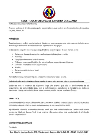 LMCS - LIGA MUNICIPAL DE CAPOEIRA DE SUZANO
Rua Alberto José da Costa, 310, Vila Amorim, Suzano, 08610-060, SP – FONE: 11 4747-5621
Troféu especial para a melhor torcida;
Teremos sorteios de brindes doados pelos patrocinadores, que podem ser eletroeletrônicos, brinquedos,
calçados, roupas, etc...
PATROCÍNIOS
Os patrocinadores terão a oportunidade de divulgarem suas marcas durante todo o evento, inclusive antes
da realização do mesmo, através dos cartazes e panfletos de divulgação.
Serão cedidos aos patrocinadores espaços publicitários para divulgação de suas marcas, como:
 Cartazes de divulgação que serão espalhados por toda a cidade e região;
 Panfletos;
 Espaço para banners no local do evento;
 Telão com imagens publicitárias dos patrocinadores, academias e participantes;
 Camisetas para toda a equipe organizadora;
 Brindes;
 Barracas para comércio no local;
 Internet.
Além de terem seus nomes divulgados pelo cerimonial durante todo o evento.
Toda divulgação será realizada conforme o valor do patrocínio, tanto em valores quanto em brindes;
Espera-se que o “Festival de Capoeira" seja um evento que terá o envolvimento de os
seguimentos da comunidade local, com a participação de estudantes e moradores de todos os
bairros da cidade, sem distinção de idade, gênero, credo, raça e nível econômico.
DATA E LOCAL
O PRIMEIRO FESTIVAL DA LIGA MUNICIPAL DE CAPOEIRA DE SUZANO será realizado no GINÁSIO MUNICIPAL
DE SUZANO – PAULO PORTELA no dia 08 de Novembro de 2015, das 9h00 às 18h00.
Agradecemos a atenção e contamos com seu apoio, pois será o maior evento de Capoeira dos últimos
tempos na cidade de Suzano. Você e sua empresa não podem deixar essa oportunidade de divulgação
passar! Esteja conosco!
MESTRE MARCELO CAMALEÃO
Presidente
 