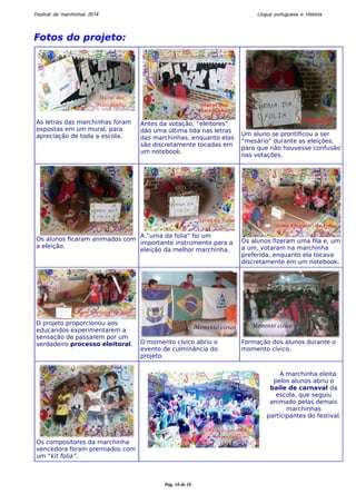 Festival de marchinhas 2014 Língua portuguesa e História 
Fotos do projeto: 
As letras das marchinhas foram 
expostas em um mural, para 
apreciação de toda a escola. 
Antes da votação, “eleitores” 
dão uma última lida nas letras 
das marchinhas, enquanto elas 
são discretamente tocadas em 
um notebook. 
Um aluno se prontificou a ser 
“mesário” durante as eleições, 
para que não houvesse confusão 
nas votações. 
Os alunos ficaram animados com 
a eleição. 
A “urna da folia” foi um 
importante instrumento para a 
eleição da melhor marchinha. 
Os alunos fizeram uma fila e, um 
a um, votaram na marchinha 
preferida, enquanto ela tocava 
discretamente em um notebook. 
O projeto proporcionou aos 
educandos experimentarem a 
sensação de passarem por um 
verdadeiro processo eleitoral. O momento cívico abriu o 
evento de culminância do 
projeto. 
Formação dos alunos durante o 
momento cívico. 
Os compositores da marchinha 
vencedora foram premiados com 
um “kit folia”. 
A marchinha eleita 
pelos alunos abriu o 
baile de carnaval da 
escola, que seguiu 
animado pelas demais 
marchinhas 
participantes do festival. 
Pág. 10 de 10 
