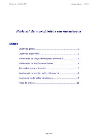 Festival de marchinhas 2014 Língua portuguesa e História 
Festival de marchinhas carnavalescas 
Índice 
Objetivos gerais.....................................................................3 
Objetivos específicos:............................................................3 
Habilidades de Língua Portuguesa envolvidas:......................4 
Habilidades de História envolvidas:.......................................4 
Atividades e procedimentos:.................................................5 
Marchinhas compostas pelos estudantes:.............................6 
Marchinha eleita pelos estudantes:.......................................9 
Fotos do projeto:..................................................................10 
Pág. 2 de 10 
 