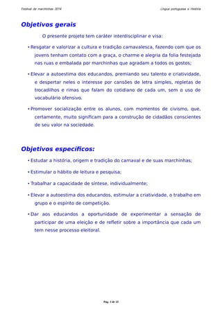 Festival de marchinhas 2014 Língua portuguesa e História 
Objetivos gerais 
O presente projeto tem caráter interdisciplinar e visa: 
• Resgatar e valorizar a cultura e tradição carnavalesca, fazendo com que os 
jovens tenham contato com a graça, o charme e alegria da folia festejada 
nas ruas e embalada por marchinhas que agradam a todos os gostos; 
• Elevar a autoestima dos educandos, premiando seu talento e criatividade, 
e despertar neles o interesse por cansões de letra simples, repletas de 
trocadilhos e rimas que falam do cotidiano de cada um, sem o uso de 
vocabulário ofensivo. 
• Promover socialização entre os alunos, com momentos de civismo, que, 
certamente, muito significam para a construção de cidadãos conscientes 
de seu valor na sociedade. 
Objetivos específicos: 
• Estudar a história, origem e tradição do carnaval e de suas marchinhas; 
• Estimular o hábito de leitura e pesquisa; 
• Trabalhar a capacidade de síntese, individualmente; 
• Elevar a autoestima dos educandos, estimular a criatividade, o trabalho em 
grupo e o espírito de competição. 
• Dar aos educandos a oportunidade de experimentar a sensação de 
participar de uma eleição e de refletir sobre a importância que cada um 
tem nesse processo eleitoral. 
Pág. 3 de 10 
 