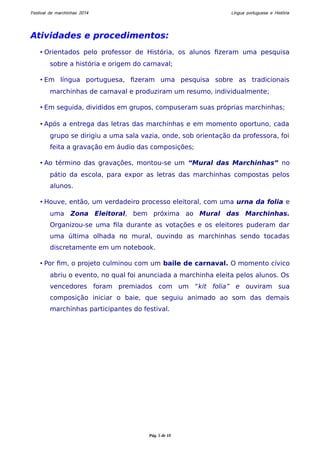 Festival de marchinhas 2014 Língua portuguesa e História 
Atividades e procedimentos: 
• Orientados pelo professor de História, os alunos fizeram uma pesquisa 
sobre a história e origem do carnaval; 
• Em língua portuguesa, fizeram uma pesquisa sobre as tradicionais 
marchinhas de carnaval e produziram um resumo, individualmente; 
• Em seguida, divididos em grupos, compuseram suas próprias marchinhas; 
• Após a entrega das letras das marchinhas e em momento oportuno, cada 
grupo se dirigiu a uma sala vazia, onde, sob orientação da professora, foi 
feita a gravação em áudio das composições; 
• Ao término das gravações, montou-se um “Mural das Marchinhas” no 
pátio da escola, para expor as letras das marchinhas compostas pelos 
alunos. 
• Houve, então, um verdadeiro processo eleitoral, com uma urna da folia e 
uma Zona Eleitoral, bem próxima ao Mural das Marchinhas. 
Organizou-se uma fila durante as votações e os eleitores puderam dar 
uma última olhada no mural, ouvindo as marchinhas sendo tocadas 
discretamente em um notebook. 
• Por fim, o projeto culminou com um baile de carnaval. O momento cívico 
abriu o evento, no qual foi anunciada a marchinha eleita pelos alunos. Os 
vencedores foram premiados com um “kit folia” e ouviram sua 
composição iniciar o baie, que seguiu animado ao som das demais 
marchinhas participantes do festival. 
Pág. 5 de 10 
 