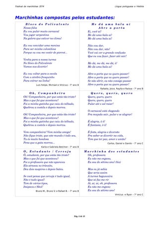 Festival de marchinhas 2014 Língua portuguesa e História 
Marchinhas compostas pelos estudantes: 
B l o c o d o P o l i v a l e n t e 
Nessa folia 
Eu vou pular muito carnaval 
Vou jogar serpentina 
Na galera que estiver no clima! 
Eu vou convidar uma menina 
Para ser minha colombina 
Porque eu vou me vestir de pierrot... 
Venha para a nossa turma 
No bloco do Polivalente 
Vamos nos divertir! 
Eu vou voltar para a escola 
Com o cérebro fresquinho 
Para entrar na linha! 
Luis Felipe, Michael e Vinícius - 7o ano B 
M e d á u m a b a l a a í 
A b r e a p o r t a 
Ei, você aí! 
Me dá uma bala aí! 
Me dá uma bala aí! 
Não vou dar, 
Não vou dar, não! 
Você vai ver a grande confusão 
Que eu vou fazer, fazer até cair! 
Me dá, me dá, me dá, ô! 
Me dá uma bala aí! 
Abre a porta que eu quero passar! 
Abre a porta que eu quero passar! 
Se não abrir, eu não consigo passar 
Abre a porta que eu quero passar! 
Rafaela, Joice, Raylla e Raissa - 7o ano B 
O h , C o m p a n h e i r a 
Oh! Companheira, por que estás tão triste? 
Mas o que foi que aconteceu? 
Foi a minha gatinha que caiu do telhado, 
Quebrou a costela e depois morreu. 
Oh! Companheira, por que estás tão triste? 
Mas o que foi que aconteceu? 
Foi a minha gatinha que caiu do telhado, 
Quebrou a costela e depois morreu. 
Vem companheira! Vem minha amiga! 
Não fique triste, que este mundo é todo seu, 
Tu és muito bondosa 
Pena que a gata morreu... 
Karla e Gabriela Belchior - 7o ano B 
Q u e r o , q u e r o , q u e r o 
Quero, quero, quero 
Quero, quero, quero 
Pular até o sol raiar! 
O carnaval está chegando 
Pra moçada sair, pular e se alegrar! 
É alegria, ô ô! 
É fantasia, ô ô! 
É festa, alegria e diversão 
Pra saber se divertir na vida, 
Tem que ter paz, amor e união! 
Carlos, Daniel e Danilo – 7o ano C 
O , E s t u d a n t e / C e r v e j a 
Ô, estudante, por que estás tão triste? 
Mas o que foi que aconteceu? 
Foi a professora que não apareceu 
Ela atrasou no trânsito, 
Deu dois suspiros e depois bateu. 
Se você pensa que cerveja é tudo igual, 
Não é tudo igual! 
Tem de vários tipos, 
Itaipava e Skol! 
Bruno M., Bruno V. e Rafael B. - 7o ano B 
M a r c h i n h a d o s e s t u d a n t e s 
Oh, professora 
Eu não me engano, 
Eu sou do sétimo ano! (bis) 
Mas eu já sabia 
Que seria assim 
A turma bagunceira 
Que só faz­me 
rir 
Ai, ai, ai, oh, professora 
Eu não me engano 
Eu sou do sétimo ano! 
Vinícius e Ryan – 7o ano C 
Pág. 6 de 10 
 