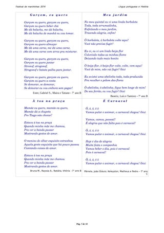 Festival de marchinhas 2014 Língua portuguesa e História 
G a r ç o m , e u q u e r o 
Garçom eu quero, garçom eu quero, 
Garçom eu quero beber chá 
Me dá bolacha, me dá bolacha, 
Me dá bolacha de manhã eu vou tomar. 
Garçom eu quero, garçom eu quero, 
Garçom eu quero almoçar 
Me dá uma carne, me dá uma carne, 
Me dá uma carne com arroz pra misturar. 
Garçom eu quero, garçom eu quero, 
Garçom eu quero jantar 
Stronof, strogonof, 
Strogonof e batata palha para jantar. 
Garçom eu quero, garçom eu quero, 
Garçom eu quero a conta 
Se demorar, se demorar, 
Se demorar eu vou embora sem pagar! 
Ester, Gabriel S., Maíra e Tatiane - 7o ano B 
M e u j a r d i m 
No meu quintal eu vi uma linda borboleta 
Toda, toda arrumadinha, 
Enfeitando o meu jardim, 
Trazendo alegria, enfim! 
Ô borboleta, ô borboleta volte aqui! 
Você não precisa fugir! 
Eu vi, eu vi um lindo beija­flor 
Colorindo todas as minhas flores 
Deixando tudo mais bonito 
Ô beija­flor, 
ô beija­flor 
volte, volte, vem aqui! 
Você de mim, não vai fugir! (bis) 
Eu avistei uma abelinha toda, toda produzida 
Pra recolher o pólem das flores 
Ô abelinha, ô abelinha, fique bem longe de mim! 
Do seu ferrão, eu vou fugir! (bis) 
Beatriz, Laís e Tamirez - 7o ano B 
À t o a n a p r a ç a 
Mamãe eu quero, mamãe eu quero, 
Mamãe dá a chupeta 
Pro Tiago não chorar! 
Estava á toa na praça 
Quando minha mãe me chamou, 
Pra ver a banda passar 
Mostrando gestos de amor. 
O menino de olhar esquisito estranhou 
Aquela gente esquisita que há pouco passou 
Cantando coisas de amor. 
Estava à toa na praça 
Quando minha mãe me chamou 
Pra ver a banda passar 
Mostrando gestos de amor. 
Bruna M., Rayssa A., Natália, Vitória - 7o ano B 
É C a r n a v a l 
Ô, ô, ô, ô ô 
Vamos pular e animar, o carnaval chegou! (bis) 
Vamos, vamos, pessoal! 
É alegria que não falta pois é carnaval! 
Ô, ô, ô, ô ô 
Vamos pular e animar, o carnaval chegou! (bis) 
Hoje é dia de alegria 
Muita festa e companhia 
Vamos beber o dia, pois é carnaval 
Pois é carnaval! 
Ô, ô, ô, ô ô 
Vamos pular e animar, o carnaval chegou! (bis) 
Pâmela, João Otávio, Keleyston, Matheus e Pedro – 7o anoC 
Pág. 7 de 10 
 