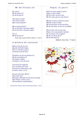 Festival de marchinhas 2014 Língua portuguesa e História 
M e d á l i c e n ç a a í ! 
Ei, você aí, 
Me dá licença aí! 
me dá licença aí! 
Você não tá vendo? 
Você não tá vendo? 
Que eu quero passar? 
Que eu quero passar? 
Eu sou da lida e não posso negar! 
Eu sou da lida e não posso negar! 
Ô, ô, ô, 
Me dá licença aí! 
Ariele, Iago, Lauane, Milena, Sabrina - 7o ano C 
P a p a i , e u q u e r o 
Papai eu quero, papai eu quero, 
Papai eu quero andar 
Me dá a mão, me dá a mão, 
Me dá a mão, para eu não chorar! 
Mamãe eu quero, mamãe eu quero, 
Mamãe eu quero nadar 
Me dá uma boia, me dá uma boia, 
Me dá uma boia, se não vou me afogar! 
Não vai dar, não vou dar não, 
Papai vai ver que grande confusão 
Eu vou tentar, até conseguir! 
Me dá, me dá me dá, ô! 
Me dá uma boia aí! 
Kathrin, Iris e Yuri - 7o ano C 
A m i s t u r a d o c a r n a v a l 
Estava à toa lá em casa 
Quando da Dadá chegou 
Pra ver o Gustavo passar 
Cantando coisa de amor 
Ô Lidiane, me dá um dinheiro aí! 
Me dá um dinheiro aí! 
Pra ajudar a Dada 
A comprar o doce de amor. 
O carnaval tá chegando 
E eu vou falar pra vocês: 
Levantem as mãos para o alto 
E vamos contar 1, 2, 3! 
Ô, poxa vida, hein, Karen! 
Poxa vida, hein! 
Ela passa rebolando do lado da sua amiga 
Fala “Poxa!”, rouba a cena, 
Até mandando o quadradinho! 
Brenda, Karen, Karoline, Lidiane, Maria Eduarda, Thayna - 7o ano C 
Pág. 8 de 10 
 
