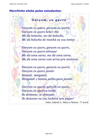 Festival de marchinhas 2014 Língua portuguesa e História 
Marchinha eleita pelos estudantes: 
Gar ç om, eu que r o 
Garçom eu quero, garçom eu quero, 
Garçom eu quero beber chá 
Me dá bolacha, me dá bolacha, 
Me dá bolacha de manhã eu vou tomar. 
Garçom eu quero, garçom eu quero, 
Garçom eu quero almoçar 
Me dá uma carne, me dá uma carne, 
Me dá uma carne com arroz pra misturar. 
Garçom eu quero, garçom eu quero, 
Garçom eu quero jantar 
Stronof, strogonof, 
Strogonof e batata palha para jantar. 
Garçom eu quero, garçom eu quero, 
Garçom eu quero a conta 
Se demorar, se demorar, 
Se demorar eu vou embora sem pagar! 
Ester, Gabriel S., Maíra e Tatiane - 7o ano B 
Pág. 9 de 10 
 