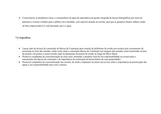 •   Conscientizar os produtores rurais e consumidores de água da importância da gestão integrada de bacias hidrográficas por meio de
       palestras e eventos voltados para o público alvo atendido, com especial atenção às escolas, para que as gerações futuras saibam cuidar
       do bem imprescindível à vida humanda, que é a água.




7.2. Específicos



   •   Lançar mão da técnica de construção de Bacias de Contenção para solução de problemas de erosão provocados pelo carreamento da
       enxurrada no leito das estradas, tendo como meta a construção Bacias de Contenção nas margens das estradas rurais localizadas na área
       do projeto, em pontos a serem locados após levantamento de pontos de erosão ao longo da Micro Bacia.
   •   Promover campanhas de conscientização na zona rural, alertando o produtor rural da sua responsabilidade na conservação e
       manutenção das Bacias de contenção e da importência da construção de bacias dentro de suas propriedades.
   •   Promover campanhas de conscientização nas escolas, de modo a implantar na mente dos jovens sobre a importância na preservação das
       águas e sua responsabilidade para com a mesma.
 