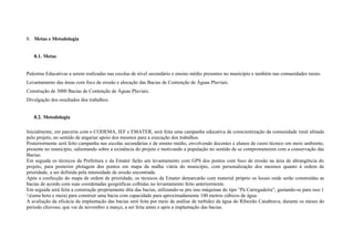 8. Metas e Metodologia


   8.1. Metas


Palestras Educativas a serem realizadas nas escolas de nível secundário e ensino médio presentes no município e também nas comunidades rurais.
Levantamento das áreas com foco de erosão e alocação das Bacias de Contenção de Águas Pluviais.
Construção de 3000 Bacias de Contenção de Águas Pluviais.
Divulgação dos resultados dos trabalhos.


   8.2. Metodologia

Inicialmente, em parceria com o CODEMA, IEF e EMATER, será feita uma campanha educativa de conscientização da comunidade rural afetada
pelo projeto, no sentido de angariar apoio dos mesmos para a execução dos trabalhos.
Posteriormente será feito campanha nas escolas secundárias e de ensino médio, envolvendo docentes e alunos de cusro técnico em meio ambiente,
presente no município, salientando sobre a existência do projeto e motivando a população no sentido de se comprometerem com a conservação das
Bacias.
Em seguida os técnicos da Prefeitura e da Emater farão um levantamento com GPS dos pontos com foco de erosão na área de abrangência do
projeto, para posterior plotagem dos pontos em mapa da malha viária do município, com personalização dos mesmos quanto à ordem de
prioridade, a ser definida pela intensidade de erosão encontrada.
Após a confecção do mapa de ordem de prioridade, os técnicos da Emater demarcarão com material próprio os locais onde serão construídas as
bacias de acordo com suas coordenadas geográficas colhidas no levantamento feito anteriormente.
Em seguida será feita a construção propriamente dita das bacias, utilizando-se pra isso máquinas do tipo “Pá Carregadeira”, gastando-se para isso 1
½(uma hora e meia) para construir uma bacia com capacidade para aproximadamente 100 metros cúbicos de água
A avaliação da eficácia da implantação das bacias será feita por meio de análise de turbidez da água do Ribeirão Canabrava, durante os meses do
período chuvoso, que vai de novembro a março, a ser feita antes e após a implantação das bacias.
 