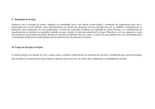 9. Resultados do Projeto

Espera-se com a execução do projeto, despertar na comunidade local e nas regiões circunvizinhas o sentimento de compromisso para com a
preservação dos recursos hídricos, mais especificamente no controle dos processos erosivos, fazendo com que os cidadãos e principalmente os
produtores rurais implantem em suas propriedades a técnica da construção de Bacias de Contenção de Águas Pluviais e se comprometam na
manutenção das já existentes no município, fazendo com que o projeto se torne auto sustentável no futuro. Pretende-se com isso, aumentar a vazão
dos mananciais nos períodos de estiada, diminuir as enchentes no período chuvoso, conter o processo de assoreamento dos rios, diminuindo assim
a eutrofização da água, provocada pela presença de partículas de solo presentes na mesma.



10. Tempo de duração do Projeto


O referido projeto terá duração de vinte e quatro meses, contados a partir da data da assinatura do convênio, considerando que haverá interrupção
das atividades de construção das bacias durante o período chuvoso do ano, de modo a não comprometer a integridade das mesmas.
 