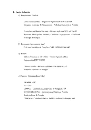 2. Gestão do Projeto
      a) Responsáveis Técnicos


             Carlos Tadeu de Melo – Engenheiro Agrônomo CREA: 12670/D
             Secretário Municipal de Planejamento – Prefeitura Municipal de Pompéu


             Fernando Alan Martins Machado – Técnico Agrícola CREA: 40.786/TD
             Secretário Municipal de Indústria, Comércio e Agropecuária – Prefeitura
             Municipal de Pompéu


      b) Proponente (representante legal)
             Prefeitura Municipal de Pompéu – CNPJ.:18.296.681/0001-42


      c) Equipe
             Edilson Francisco da Silva Filho – Técnico Agrícola CREA
             Extensionista EMATER-MG


             Gilberto Silveira – Técnico Agrícola CREA: 140810282-0
             Prefeitura Municipal de Pompéu


      d) Parceiros (Entidades Envolvidas)


             EMATER – MG
             IEF – MG
             COOPEL – Cooperativa Agropecuária de Pompéu LTDA
             SICOOB CREDIPÉU – Cooperativa de Crédito de Pompéu
             Sindicato Rural de Pompéu
             CODEMA – Conselho de Defesa do Meio Ambiente de Pompéu MG
 