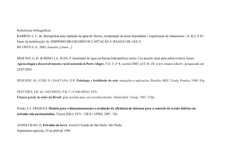 Referências bibliográficas
BARROS, L. C. de. Barraginhas para captação de água de chuvas, recuperação de áreas degradadas e regeneração de mananciais - A, B, C E D -
Fases da mobilização. In: SIMPÓSIO BRASILEIRO DE CAPTAÇÃO E MANEJO DE ÁGUA
DE CHUVA, 4., 2003, Juazeiro. [Anais...]


MARTEN, G, H. & MINELLA, JEAN, P. Qualidade da água em bacias hidrográficas rurais: Um desafio atual para sobrevivência futura.
Agroecologia e desenvolvimento rural sustentável.Porto Alegre, Vol. 3, nº 4, out/dez/2002. p33-38. IN: www.emater.tche.br , pesquisado em
25/07/2003.


RESENDE, M.; CURI, N.; SANTANA, D.P. Pedologia e fertilidade do solo: interações e aplicações. Brasília: MEC: Esalq: Potafos, 1988. 83p.


OLIVEIRA, J.B. de; JACOMINE, P.K.T.; CAMARGO, M.N.
Classes gerais de solos do Brasil: guia auxiliar para seu reconhecimento. Jaboticabal: Funep, 1992. 210p.


Pruski, F.F. PROJETO: Modelo para o dimensionamento e avaliação da eficiência de sistemas para o controle da erosão hídrica em
estradas não pavimentadas. Viçosa (MG): UFV – DEA - GPRH, 2007. 33p.


ANJOS FILHO, O. Estradas de terra. Jornal O Estado de São Paulo. São Paulo.
Suplemento agrícola, 29 de abril de 1998.
 