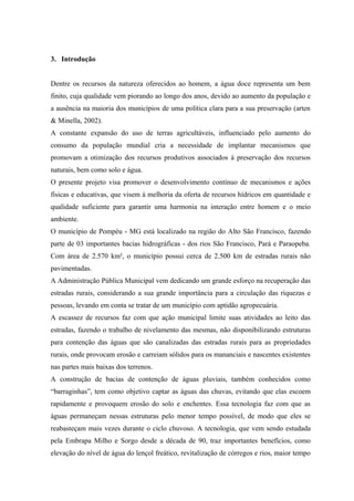 3. Introdução


Dentre os recursos da natureza oferecidos ao homem, a água doce representa um bem
finito, cuja qualidade vem piorando ao longo dos anos, devido ao aumento da população e
a ausência na maioria dos municípios de uma política clara para a sua preservação (arten
& Minella, 2002).
A constante expansão do uso de terras agricultáveis, influenciado pelo aumento do
consumo da população mundial cria a necessidade de implantar mecanismos que
promovam a otimização dos recursos produtivos associados à preservação dos recursos
naturais, bem como solo e água.
O presente projeto visa promover o desenvolvimento contínuo de mecanismos e ações
físicas e educativas, que visem à melhoria da oferta de recursos hídricos em quantidade e
qualidade suficiente para garantir uma harmonia na interação entre homem e o meio
ambiente.
O município de Pompéu - MG está localizado na região do Alto São Francisco, fazendo
parte de 03 importantes bacias hidrográficas - dos rios São Francisco, Pará e Paraopeba.
Com área de 2.570 km², o município possui cerca de 2.500 km de estradas rurais não
pavimentadas.
A Administração Pública Municipal vem dedicando um grande esforço na recuperação das
estradas rurais, considerando a sua grande importância para a circulação das riquezas e
pessoas, levando em conta se tratar de um município com aptidão agropecuária.
A escassez de recursos faz com que ação municipal limite suas atividades ao leito das
estradas, fazendo o trabalho de nivelamento das mesmas, não disponibilizando estruturas
para contenção das águas que são canalizadas das estradas rurais para as propriedades
rurais, onde provocam erosão e carreiam sólidos para os mananciais e nascentes existentes
nas partes mais baixas dos terrenos.
A construção de bacias de contenção de águas pluviais, também conhecidos como
“barraginhas”, tem como objetivo captar as águas das chuvas, evitando que elas escoem
rapidamente e provoquem erosão do solo e enchentes. Essa tecnologia faz com que as
águas permaneçam nessas estruturas pelo menor tempo possível, de modo que eles se
reabasteçam mais vezes durante o ciclo chuvoso. A tecnologia, que vem sendo estudada
pela Embrapa Milho e Sorgo desde a década de 90, traz importantes benefícios, como
elevação do nível de água do lençol freático, revitalização de córregos e rios, maior tempo
 