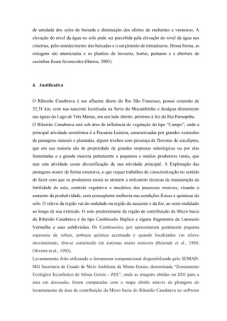 de umidade dos solos de baixada e diminuição dos efeitos de enchentes e veranicos. A
elevação do nível da água no solo pode ser percebida pela elevação do nível da água nas
cisternas, pelo umedecimento das baixadas e o surgimento de minadouros. Dessa forma, as
estiagens são amenizadas e os plantios de lavouras, hortas, pomares e a abertura de
cacimbas ficam favorecidos (Barros, 2003).




4. Justificativa


O Ribeirão Canabrava é um afluente direto do Rio São Francisco, possui extensão de
52,31 km, com sua nascente localizada na Serra do Mocambinho e deságua diretamente
nas águas do Lago de Três Marias, em seu lado direito, próximo à foz do Rio Paraopeba.
O Ribeirão Canabrava está sob área de influência de vegetação do tipo “Campo”, onde a
principal atividade econômica é a Pecuária Leiteira, caracterizadas por grandes extensões
de pastagens naturais e plantadas, alguns trechos com presença de florestas de eucaliptos,
que em sua maioria são de propriedade de grandes empresas siderúrgicas ou por elas
fomentadas e a grande maioria pertencente a pequenos e médios produtores rurais, que
tem esta atividade como diversificação de sua atividade principal. A Exploração das
pastagens ocorre de forma extensiva, o que requer trabalhos de conscientização no sentido
de fazer com que os produtores rurais se atentem a utilizarem técnicas de manutenção da
fertilidade do solo, controle vegetativo e mecânico dos processos erosivos, visando o
aumento da produtividade, com conseqüente melhoria nas condições físicas e químicas do
solo. O relevo da região vai do ondulado na região da nascente e da foz, ao semi-ondulado
ao longo de sua extensão. O solo predominante da região de contribuição da Micro bacia
do Ribeirão Canabrava é do tipo Cambissolo Háplico e alguns fragmentos de Latossolo
Vermelho e suas subdivisões. Os Cambissolos, por apresentarem geralmente pequena
espessura de solum, pobreza química acentuada e quando localizados em relevo
movimentado, têm-se constituído em sistemas muito instáveis (Resende et al., 1988;
Oliveira et al., 1992).
Levantamento feito utilizando a ferramenta computacional disponibilizada pela SEMAD-
MG Secretaria de Estado de Meio Ambiente de Minas Gerais, denominada “Zoneamento
Ecológico Econômico de Minas Gerais - ZEE”, onde as imagens obtidas no ZEE para a
área em discussão, foram comparadas com o mapa obtido através da plotagem do
levantamento da área de contribuição da Micro bacia do Ribeirão Canabrava no software
 