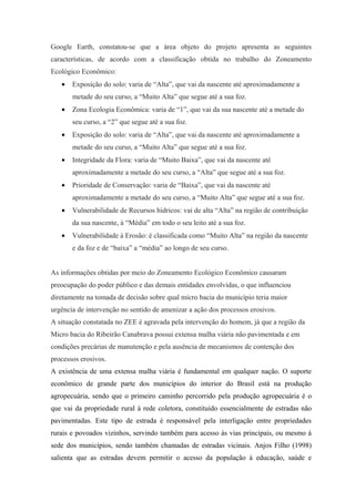 Google Earth, constatou-se que a área objeto do projeto apresenta as seguintes
características, de acordo com a classificação obtida no trabalho do Zoneamento
Ecológico Econômico:
   •   Exposição do solo: varia de “Alta”, que vai da nascente até aproximadamente a
       metade do seu curso, a “Muito Alta” que segue até a sua foz.
   •   Zona Ecologia Econômica: varia de “1”, que vai da sua nascente até a metade do
       seu curso, a “2” que segue até a sua foz.
   •   Exposição do solo: varia de “Alta”, que vai da nascente até aproximadamente a
       metade do seu curso, a “Muito Alta” que segue até a sua foz.
   •   Integridade da Flora: varia de “Muito Baixa”, que vai da nascente até
       aproximadamente a metade do seu curso, a “Alta” que segue até a sua foz.
   •   Prioridade de Conservação: varia de “Baixa”, que vai da nascente até
       aproximadamente a metade do seu curso, a “Muito Alta” que segue até a sua foz.
   •   Vulnerabilidade de Recursos hídricos: vai de alta “Alta” na região de contribuição
       da sua nascente, à “Média” em todo o seu leito até a sua foz.
   •   Vulnerabilidade à Erosão: é classificada como “Muito Alta” na região da nascente
       e da foz e de “baixa” a “média” ao longo de seu curso.


As informações obtidas por meio do Zoneamento Ecológico Econômico causaram
preocupação do poder público e das demais entidades envolvidas, o que influenciou
diretamente na tomada de decisão sobre qual micro bacia do município teria maior
urgência de intervenção no sentido de amenizar a ação dos processos erosivos.
A situação constatada no ZEE é agravada pela intervenção do homem, já que a região da
Micro bacia do Ribeirão Canabrava possui extensa malha viária não pavimentada e em
condições precárias de manutenção e pela ausência de mecanismos de contenção dos
processos erosivos.
A existência de uma extensa malha viária é fundamental em qualquer nação. O suporte
econômico de grande parte dos municípios do interior do Brasil está na produção
agropecuária, sendo que o primeiro caminho percorrido pela produção agropecuária é o
que vai da propriedade rural à rede coletora, constituído essencialmente de estradas não
pavimentadas. Este tipo de estrada é responsável pela interligação entre propriedades
rurais e povoados vizinhos, servindo também para acesso às vias principais, ou mesmo à
sede dos municípios, sendo também chamadas de estradas vicinais. Anjos Filho (1998)
salienta que as estradas devem permitir o acesso da população à educação, saúde e
 