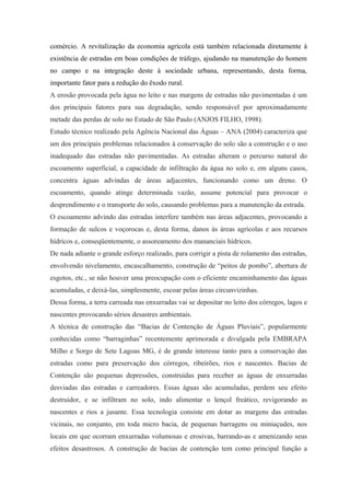 comércio. A revitalização da economia agrícola está também relacionada diretamente à
existência de estradas em boas condições de tráfego, ajudando na manutenção do homem
no campo e na integração deste à sociedade urbana, representando, desta forma,
importante fator para a redução do êxodo rural.
A erosão provocada pela água no leito e nas margens de estradas não pavimentadas é um
dos principais fatores para sua degradação, sendo responsável por aproximadamente
metade das perdas de solo no Estado de São Paulo (ANJOS FILHO, 1998).
Estudo técnico realizado pela Agência Nacional das Águas – ANA (2004) caracteriza que
um dos principais problemas relacionados à conservação do solo são a construção e o uso
inadequado das estradas não pavimentadas. As estradas alteram o percurso natural do
escoamento superficial, a capacidade de infiltração da água no solo e, em alguns casos,
concentra águas advindas de áreas adjacentes, funcionando como um dreno. O
escoamento, quando atinge determinada vazão, assume potencial para provocar o
desprendimento e o transporte do solo, causando problemas para a manutenção da estrada.
O escoamento advindo das estradas interfere também nas áreas adjacentes, provocando a
formação de sulcos e voçorocas e, desta forma, danos às áreas agrícolas e aos recursos
hídricos e, conseqüentemente, o assoreamento dos mananciais hídricos.
De nada adiante o grande esforço realizado, para corrigir a pista de rolamento das estradas,
envolvendo nivelamento, encascalhamento, construção de “peitos de pombo”, abertura de
esgotos, etc., se não houver uma preocupação com o eficiente encaminhamento das águas
acumuladas, e deixá-las, simplesmente, escoar pelas áreas circunvizinhas.
Dessa forma, a terra carreada nas enxurradas vai se depositar no leito dos córregos, lagos e
nascentes provocando sérios desastres ambientais.
A técnica de construção das “Bacias de Contenção de Águas Pluviais”, popularmente
conhecidas como “barraginhas” recentemente aprimorada e divulgada pela EMBRAPA
Milho e Sorgo de Sete Lagoas MG, é de grande interesse tanto para a conservação das
estradas como para preservação dos córregos, ribeirões, rios e nascentes. Bacias de
Contenção são pequenas depressões, construídas para receber as águas de enxurradas
desviadas das estradas e carreadores. Essas águas são acumuladas, perdem seu efeito
destruidor, e se infiltram no solo, indo alimentar o lençol freático, revigorando as
nascentes e rios a jusante. Essa tecnologia consiste em dotar as margens das estradas
vicinais, no conjunto, em toda micro bacia, de pequenas barragens ou miniaçudes, nos
locais em que ocorram enxurradas volumosas e erosivas, barrando-as e amenizando seus
efeitos desastrosos. A construção de bacias de contenção tem como principal função a
 