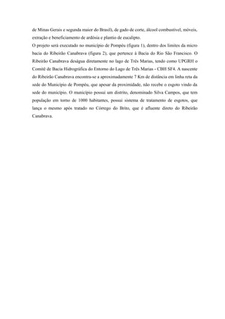 de Minas Gerais e segunda maior do Brasil), de gado de corte, álcool combustível, móveis,
extração e beneficiamento de ardósia e plantio de eucalipto.
O projeto será executado no município de Pompéu (figura 1), dentro dos limites da micro
bacia do Ribeirão Canabrava (figura 2), que pertence à Bacia do Rio São Francisco. O
Ribeirão Canabrava deságua diretamente no lago de Três Marias, tendo como UPGRH o
Comitê de Bacia Hidrográfica do Entorno do Lago de Três Marias - CBH SF4. A nascente
do Ribeirão Canabrava encontra-se a aproximadamente 7 Km de distância em linha reta da
sede do Município de Pompéu, que apesar da proximidade, não recebe o esgoto vindo da
sede do município. O município possui um distrito, denominado Silva Campos, que tem
população em torno de 1000 habitantes, possui sistema de tratamento de esgotos, que
lança o mesmo após tratado no Córrego do Brito, que é afluente direto do Ribeirão
Canabrava.
 