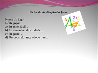 JOGO DAS 4 CORES

                  Ficha de Avaliação do Jogo

Nome do jogo:
Neste jogo:
a) Eu achei fácil...
b) Eu encontrei dificuldade...
c) Eu gostei ...
d) Descobri durante o jogo que...
 