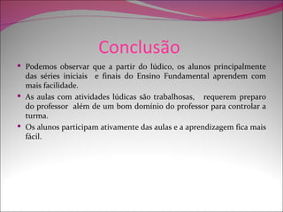 Conclusão
 Podemos observar que a partir do lúdico, os alunos principalmente
  das séries iniciais e finais do Ensino Fundamental aprendem com
  mais facilidade.
 As aulas com atividades lúdicas são trabalhosas, requerem preparo
  do professor além de um bom domínio do professor para controlar a
  turma.
 Os alunos participam ativamente das aulas e a aprendizagem fica mais
  fácil.
 