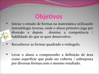 Objetivos
   Iniciar o estudo de formas na matemática utilizando
    metodologia inversa, onde o aluno primeiro joga por
    diversão e depois       domina a competência /
    habilidade do que se quer desenvolver.

   Reconhecer as formas quadrado e retângulo.

   Levar o aluno a compreender a definição de área
    como superfície que pode ser coberta / sobreposta
    por diversas formas com o mesmo resultado.
 