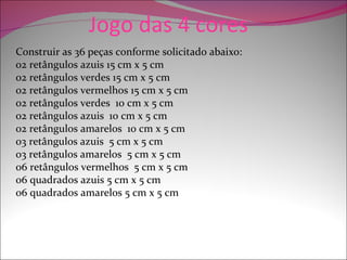 Jogo das 4 cores
Construir as 36 peças conforme solicitado abaixo:
02 retângulos azuis 15 cm x 5 cm
02 retângulos verdes 15 cm x 5 cm
02 retângulos vermelhos 15 cm x 5 cm
02 retângulos verdes 10 cm x 5 cm
02 retângulos azuis 10 cm x 5 cm
02 retângulos amarelos 10 cm x 5 cm
03 retângulos azuis 5 cm x 5 cm
03 retângulos amarelos 5 cm x 5 cm
06 retângulos vermelhos 5 cm x 5 cm
06 quadrados azuis 5 cm x 5 cm
06 quadrados amarelos 5 cm x 5 cm
 