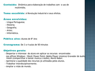 Conteúdo:   Dinâmica para elaboração de trabalhos com  o uso de  multimídia. Tema escolhido :  A Revolução Industrial e seus efeitos. Áreas envolvidas:  -  Língua Portuguesa; - História; - Geografia; - Artes; - Informática. Público alvo:   Alunos de 8º Ano Cronograma:   De 3 a 4 aulas de 50 minutos Objetivos gerais: - Despertar o interesse  do aluno em aplicar os recursos  encontrados nos offices Windows : Word; Power Point; Média Player (música) Gravador de áudio, Imesh (compartilhar e baixar musica e áudio), Movie Maker. - Aprimorar a qualidade dos recursos já utilizados pelos alunos. - Trabalhar interdisciplinarmente. - Ampliar a visão de mundo. 