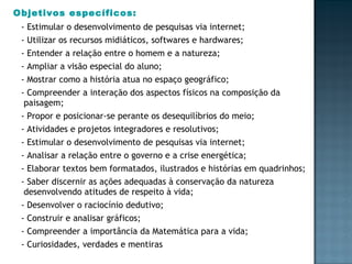 Objetivos específicos: - Estimular o desenvolvimento de pesquisas via internet; - Utilizar os recursos midiáticos, softwares e hardwares; - Entender a relação entre o homem e a natureza; - Ampliar a visão especial do aluno; - Mostrar como a história atua no espaço geográfico; - Compreender a interação dos aspectos físicos na composição da paisagem; - Propor e posicionar-se perante os desequilíbrios do meio; - Atividades e projetos integradores e resolutivos; - Estimular o desenvolvimento de pesquisas via internet; - Analisar a relação entre o governo e a crise energética; - Elaborar textos bem formatados, ilustrados e histórias em quadrinhos; - Saber discernir as ações adequadas à conservação da natureza desenvolvendo atitudes de respeito à vida; - Desenvolver o raciocínio dedutivo; - Construir e analisar gráficos; - Compreender a importância da Matemática para a vida; - Curiosidades, verdades e mentiras 