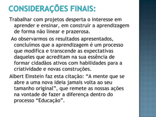 Trabalhar com projetos desperta o interesse em aprender e ensinar, em construir a aprendizagem de forma não linear e prazerosa. Ao observarmos os resultados apresentados, concluímos que a aprendizagem é um processo que modifica e transcende as expectativas daqueles que acreditam na sua essência de formar cidadãos ativos com habilidades para a criatividade e novas construções.  Albert Einstein faz esta citação: “A mente que se abre a uma nova ideia jamais volta ao seu tamanho original”, que remete as nossas ações na vontade de fazer a diferença dentro do processo “Educação”. 