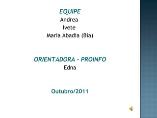 EQUIPE Andrea  Ivete  Maria Abadia (Bia) ORIENTADORA - PROINFO Edna Outubro/2011 