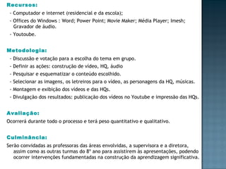 Recursos:  - Computador e internet (residencial e da escola); - Offices do Windows : Word; Power Point; Movie Maker; Média Player; Imesh; Gravador de áudio.  - Youtoube. Metodologia:   - Discussão e votação para a escolha do tema em grupo. - Definir as ações: construção de vídeo, HQ, áudio - Pesquisar e esquematizar o conteúdo escolhido. - Selecionar as imagens, os letreiros para o vídeo, as personagens da HQ, músicas. - Montagem e exibição dos vídeos e das HQs. - Divulgação dos resultados: publicação dos vídeos no Youtube e impressão das HQs. Avaliação: Ocorrerá durante todo o processo e terá peso quantitativo e qualitativo. Culminância: Serão convidadas as professoras das áreas envolvidas, a supervisora e a diretora, assim como as outras turmas do 8º ano para assistirem às apresentações, podendo ocorrer intervenções fundamentadas na construção da aprendizagem significativa. 