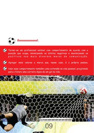 Gooooooooooool.


Tornar-se um profissional estável com comportamento de acordo com a
posição que ocupa, minimizando os efeitos negativos e maximizando os
positivos nos mais diversos meios de comunicação.

Agregar mais valores a marca que, nesse caso, é o própria pessoa.

Usar esse comportamento também como extensão na vida pessoal, projetando
para o futuro uma carreira digna de um gol na vida.




                                 09
 