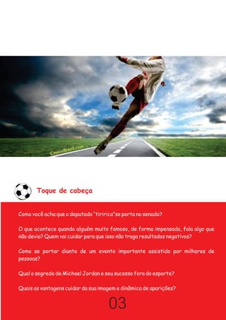 Toque de cabeça


Como você acha que o deputado “tiririca”se porta no senado?

O que acontece quando alguém muito famoso, de forma impensada, fala algo que
não devia? Quem vai cuidar para que isso não traga resultados negativos?

Como se portar diante de um evento importante assistido por milhares de
pessoas?

Qual o segredo de Michael Jordan e seu sucesso fora do esporte?

Quais as vantagens cuidar da sua imagem e dinâmica de aparições?


                                     03
 