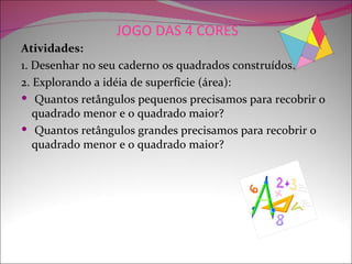 JOGO DAS 4 CORES
Atividades:
1. Desenhar no seu caderno os quadrados construídos.
2. Explorando a idéia de superfície (área):
 Quantos retângulos pequenos precisamos para recobrir o
   quadrado menor e o quadrado maior?
 Quantos retângulos grandes precisamos para recobrir o
   quadrado menor e o quadrado maior?
 