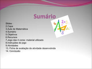 Slides :
2.Capa
3.Aula de Matemática
4.Sumário
5.Objetivos
6.Recursos
7.Jogo das 4 cores: material utilizado
8.Instruções do jogo
9.Atividades
13. Ficha de avaliação da atividade desenvolvida
14. Conclusão
 