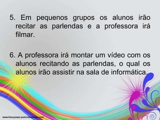 5. Em pequenos grupos os alunos irão
  recitar as parlendas e a professora irá
  filmar.

6. A professora irá montar um vídeo com os
  alunos recitando as parlendas, o qual os
  alunos irão assistir na sala de informática.
 