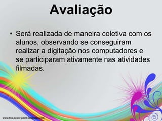Avaliação
• Será realizada de maneira coletiva com os
  alunos, observando se conseguiram
  realizar a digitação nos computadores e
  se participaram ativamente nas atividades
  filmadas.
 