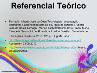 Referencial Teórico
• Tornaghi, Alberto José da CostaTecnologias na educação :
  ensinando e aprendendo com as TIC :guia do cursista / Alberto
  José da Costa Tornaghi, Maria ElisabetteBrisola Brito Prado, Maria
  Elizabeth Biancocini de Almeida. – 2. ed. – Brasília : Secretaria de
   Educação a Distância, 2010. 120 p. : il. grafs. tabs.
• http://ffalm.br/gied/site/artigos/diferentesusoscomputador.pdf
  Acesso em 23/09/2012
• http://www.oei-idietics.org/spip.php?article27&lang=pt_br Acesso
  em 23/09/2012.
 