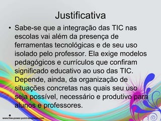 Justificativa
• Sabe-se que a integração das TIC nas
  escolas vai além da presença de
  ferramentas tecnológicas e de seu uso
  isolado pelo professor. Ela exige modelos
  pedagógicos e currículos que confiram
  significado educativo ao uso das TIC.
  Depende, ainda, da organização de
  situações concretas nas quais seu uso
  seja possível, necessário e produtivo para
  alunos e professores.
•
 