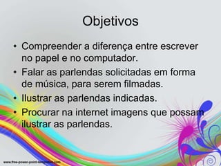 Objetivos
• Compreender a diferença entre escrever
  no papel e no computador.
• Falar as parlendas solicitadas em forma
  de música, para serem filmadas.
• Ilustrar as parlendas indicadas.
• Procurar na internet imagens que possam
  ilustrar as parlendas.
 