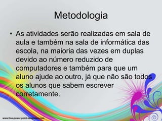 Metodologia
• As atividades serão realizadas em sala de
  aula e também na sala de informática das
  escola, na maioria das vezes em duplas
  devido ao número reduzido de
  computadores e também para que um
  aluno ajude ao outro, já que não são todos
  os alunos que sabem escrever
  corretamente.
 