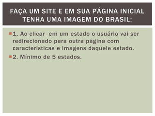 FAÇA UM SITE E EM SUA PÁGINA INICIAL
   TENHA UMA IMAGEM DO BRASIL:

1. Ao clicar em um estado o usuário vai ser
 redirecionado para outra página com
 características e imagens daquele estado.
2. Mínimo de 5 estados.
 